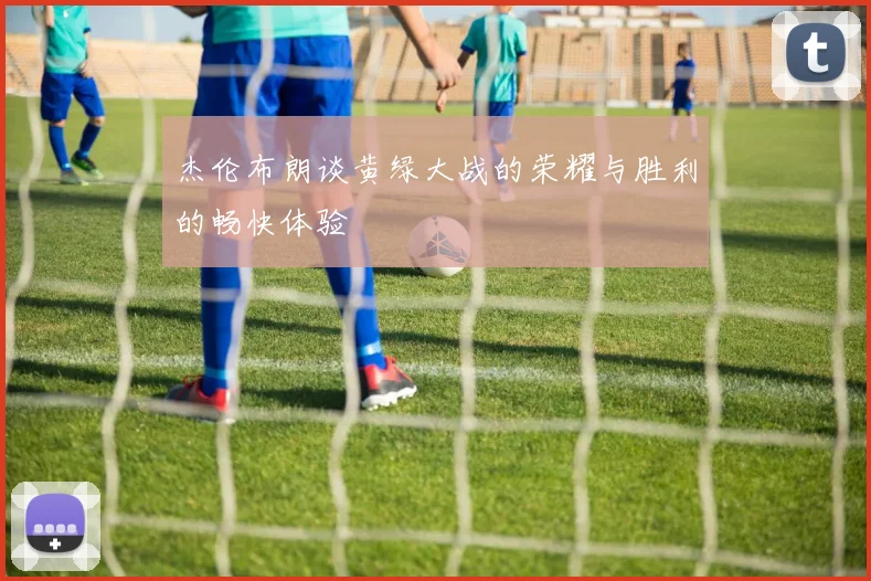 杰伦布朗谈黄绿大战的荣耀与胜利的畅快体验