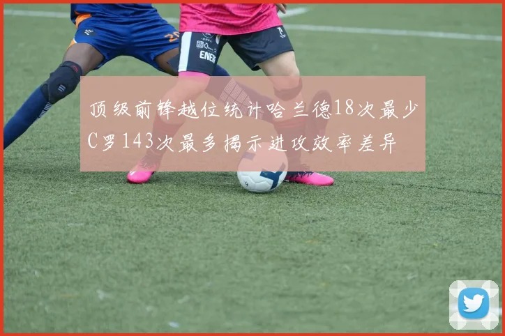 顶级前锋越位统计哈兰德18次最少C罗143次最多揭示进攻效率差异