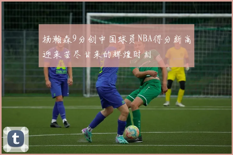 杨瀚森9分创中国球员NBA得分新高迎来苦尽甘来的辉煌时刻