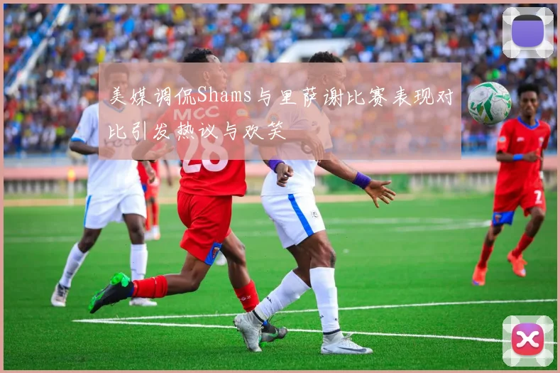 美媒调侃Shams与里萨谢比赛表现对比引发热议与欢笑