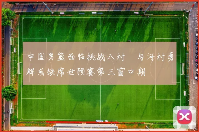 中国男篮面临挑战八村塁与河村勇辉或缺席世预赛第三窗口期