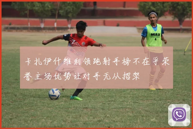 卡扎伊什维利领跑射手榜不在乎荣誉主场优势让对手无从招架