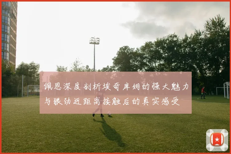 佩恩深度剖析埃奇库姆的强大魅力与狠劲近距离接触后的真实感受