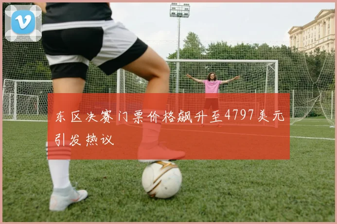 东区决赛门票价格飙升至4797美元引发热议