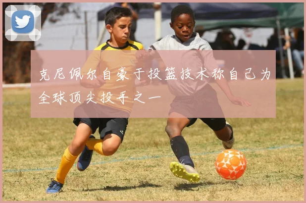 克尼佩尔自豪于投篮技术称自己为全球顶尖投手之一