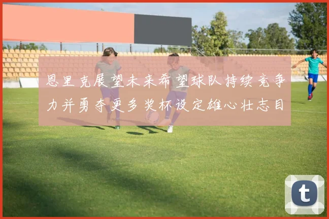 恩里克展望未来希望球队持续竞争力并勇夺更多奖杯设定雄心壮志目标