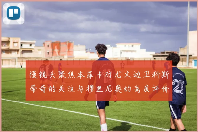 慢镜头聚焦本菲卡对尤文边卫科斯蒂奇的关注与穆里尼奥的高度评价