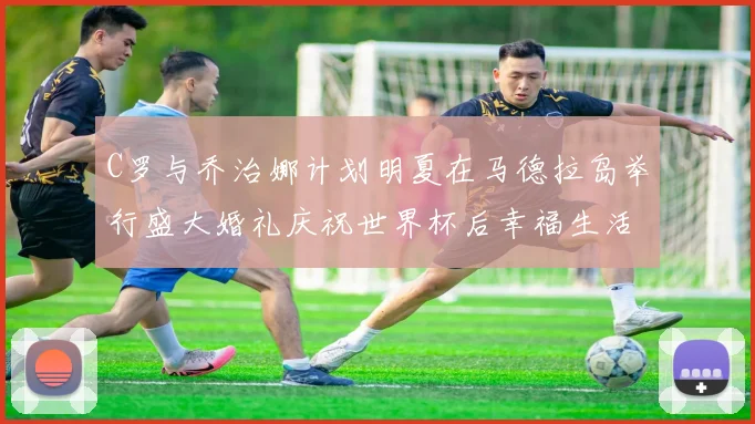 C罗与乔治娜计划明夏在马德拉岛举行盛大婚礼庆祝世界杯后幸福生活