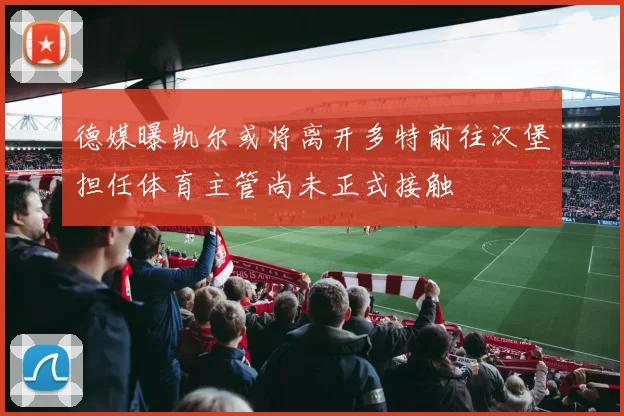 德媒曝凯尔或将离开多特前往汉堡担任体育主管尚未正式接触