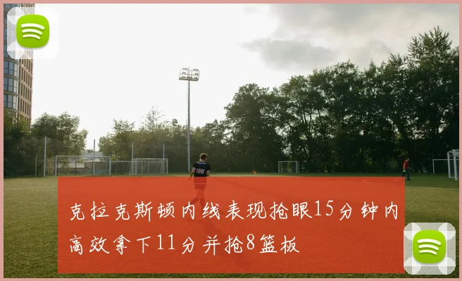 克拉克斯顿内线表现抢眼15分钟内高效拿下11分并抢8篮板