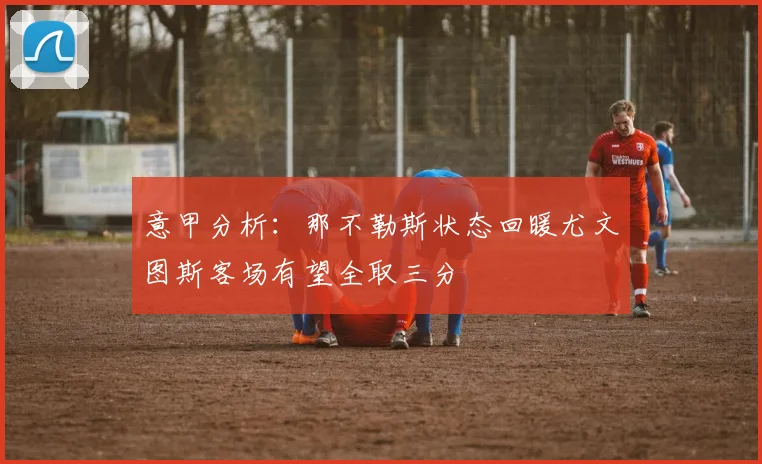 意甲分析：那不勒斯状态回暖尤文图斯客场有望全取三分