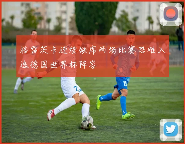 格雷茨卡连续缺席两场比赛恐难入选德国世界杯阵容