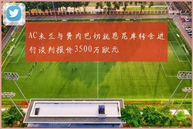AC米兰与费内巴切就恩昆库转会进行谈判报价3500万欧元