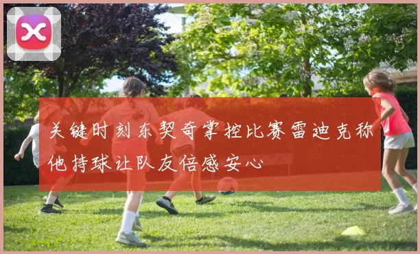 关键时刻东契奇掌控比赛雷迪克称他持球让队友倍感安心