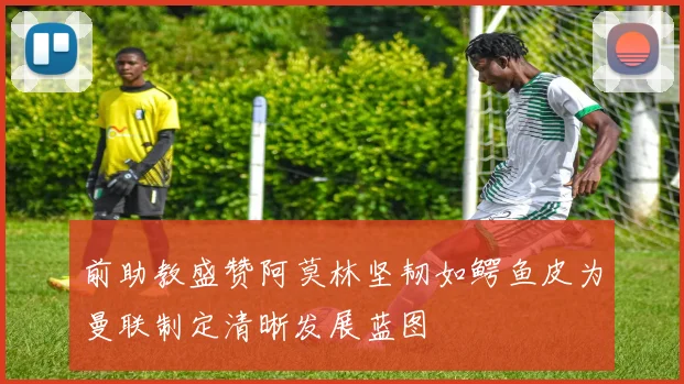 前助教盛赞阿莫林坚韧如鳄鱼皮为曼联制定清晰发展蓝图