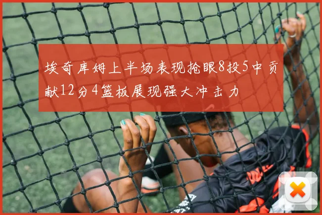 埃奇库姆上半场表现抢眼8投5中贡献12分4篮板展现强大冲击力
