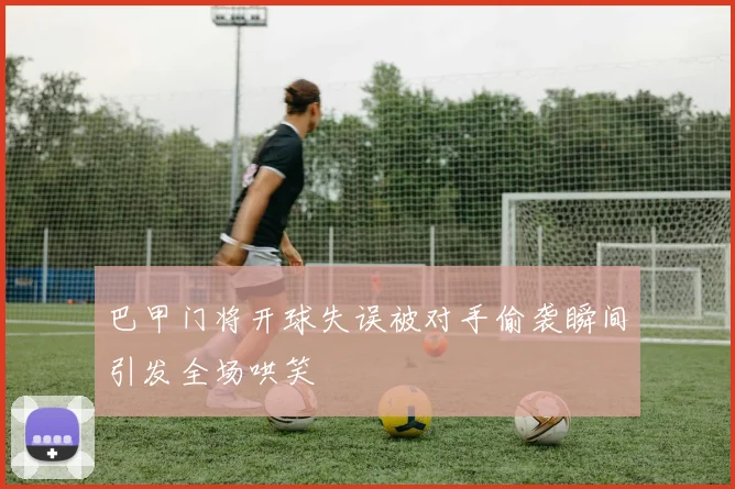 巴甲门将开球失误被对手偷袭瞬间引发全场哄笑