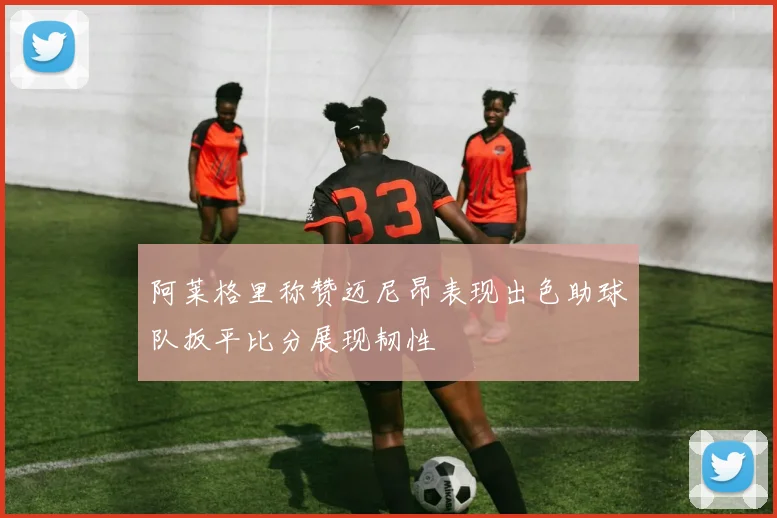 阿莱格里称赞迈尼昂表现出色助球队扳平比分展现韧性