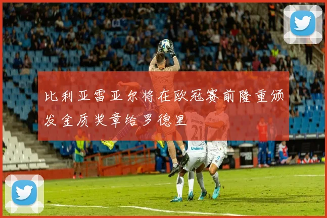 比利亚雷亚尔将在欧冠赛前隆重颁发金质奖章给罗德里