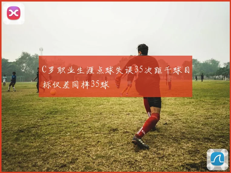 C罗职业生涯点球失误35次距千球目标仅差同样35球