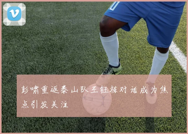 彭啸重返泰山队王钰栋对话成为焦点引发关注