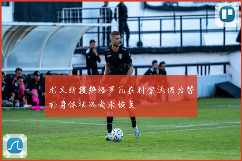 尤文新援热格罗瓦在科索沃仍为替补身体状况尚未恢复