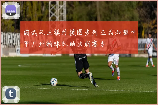 前武汉三镇外援图多列正式加盟中甲广州豹球队助力新赛季